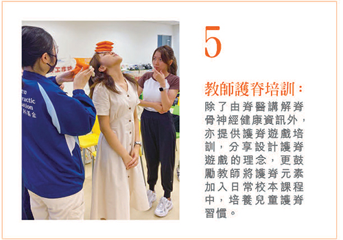 5. 教师护脊培训：除了由脊医讲解脊骨神经健康信息外，亦提供护脊游戏培训，分享设计护脊游戏的理念，更鼓励教师将护脊元素加入日常校本课程中，培养儿童护脊习惯。